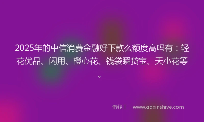 2025年的中信消费金融好下款么额度高吗有：轻花优品、闪用、橙心花、钱袋瞬贷宝、天小花等。