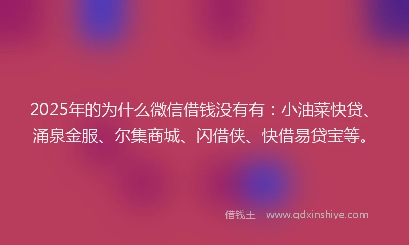 2025年的为什么微信借钱没有有：小油菜快贷、涌泉金服、尔集商城、闪借侠、快借易贷宝等。