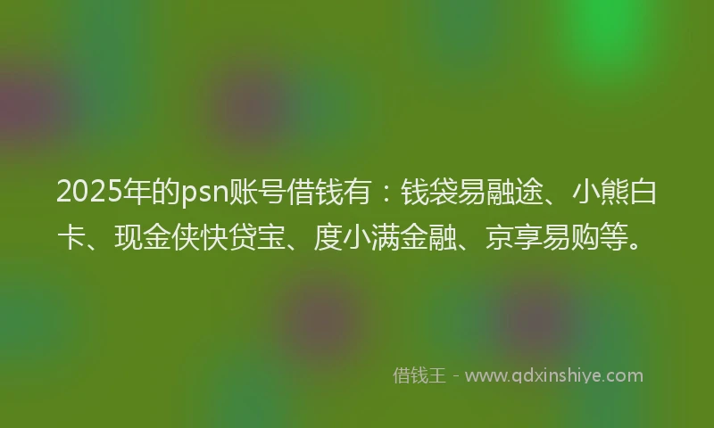 2025年的psn账号借钱有：钱袋易融途、小熊白卡、现金侠快贷宝、度小满金融、京享易购等。