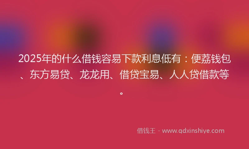 2025年的什么借钱容易下款利息低有：便荔钱包、东方易贷、龙龙用、借贷宝易、人人贷借款等。