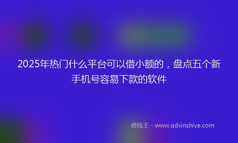 2025年热门什么平台可以借小额的，盘点五个新手机号容易下款的软件