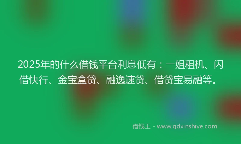 2025年的什么借钱平台利息低有：一姐租机、闪借快行、金宝盒贷、融逸速贷、借贷宝易融等。