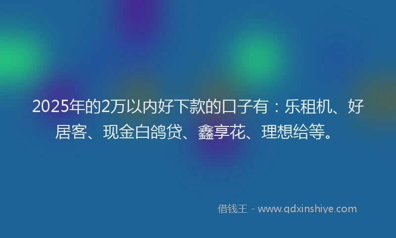 2025年的2万以内好下款的口子有：乐租机、好居客、现金白鸽贷、鑫享花、理想给等。