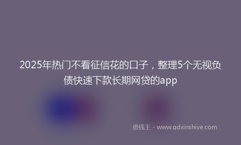 2025年热门不看征信花的口子，整理5个无视负债快速下款长期网贷的app