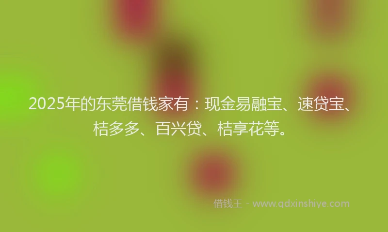 2025年的东莞借钱家有：现金易融宝、速贷宝、桔多多、百兴贷、桔享花等。