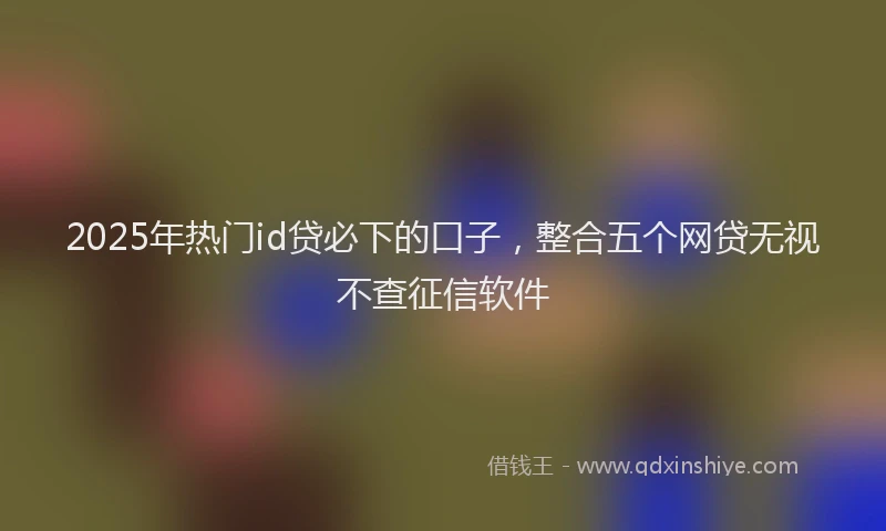 2025年热门id贷必下的口子，整合五个网贷无视不查征信软件