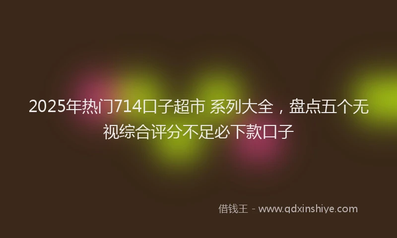 2025年热门714口子超市 系列大全，盘点五个无视综合评分不足必下款口子