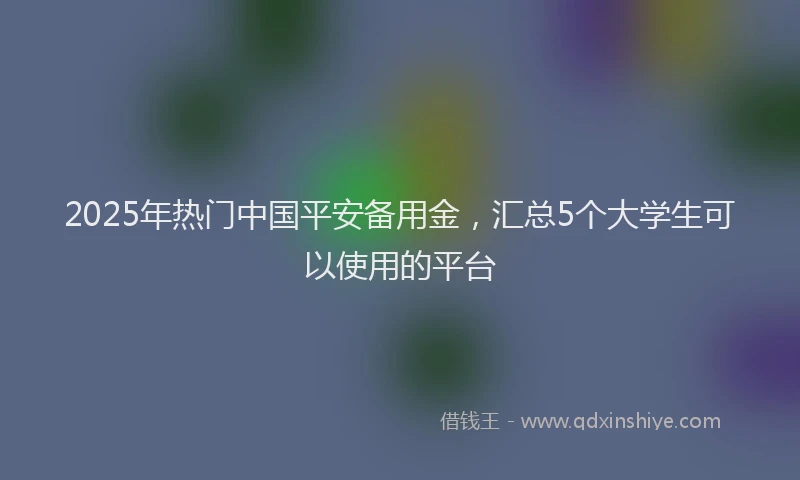 2025年热门中国平安备用金，汇总5个大学生可以使用的平台