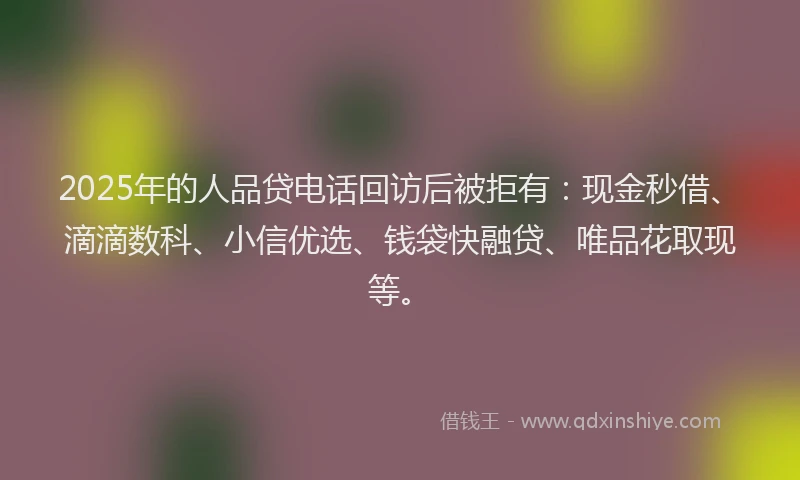 2025年的人品贷电话回访后被拒有：现金秒借、滴滴数科、小信优选、钱袋快融贷、唯品花取现等。