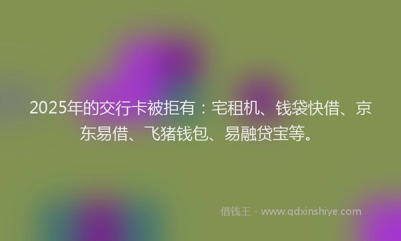2025年的交行卡被拒有：宅租机、钱袋快借、京东易借、飞猪钱包、易融贷宝等。
