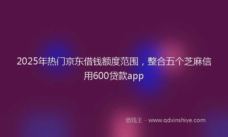 2025年热门京东借钱额度范围，整合五个芝麻信用600贷款app