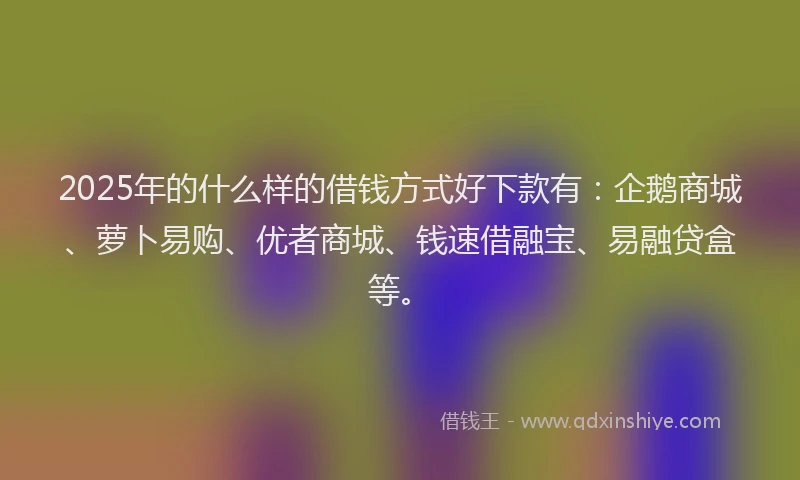 2025年的什么样的借钱方式好下款有：企鹅商城、萝卜易购、优者商城、钱速借融宝、易融贷盒等。