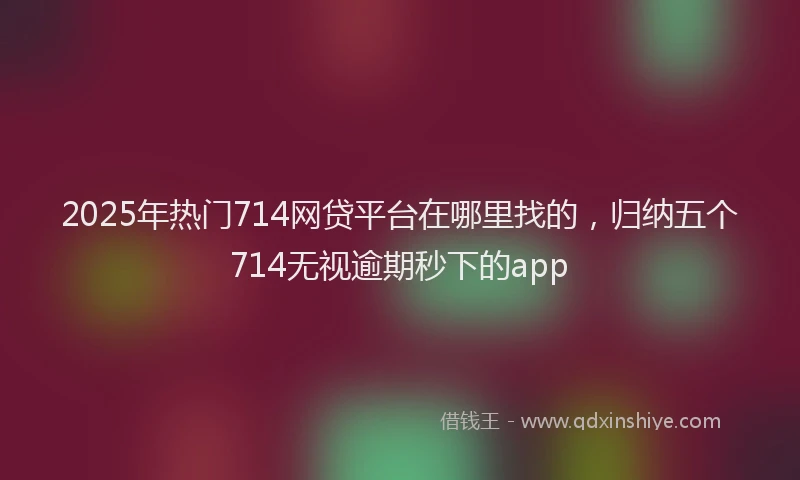 2025年热门714网贷平台在哪里找的，归纳五个714无视逾期秒下的app