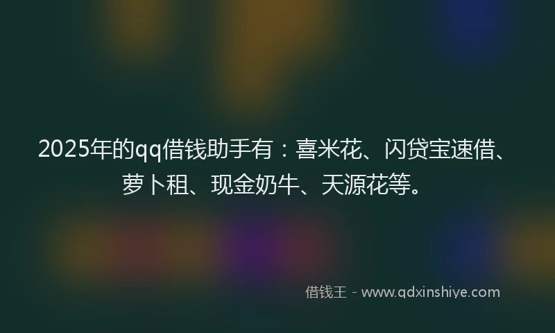 2025年的qq借钱助手有：喜米花、闪贷宝速借、萝卜租、现金奶牛、天源花等。