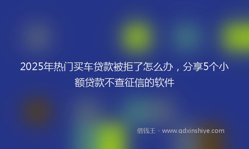 2025年热门买车贷款被拒了怎么办，分享5个小额贷款不查征信的软件