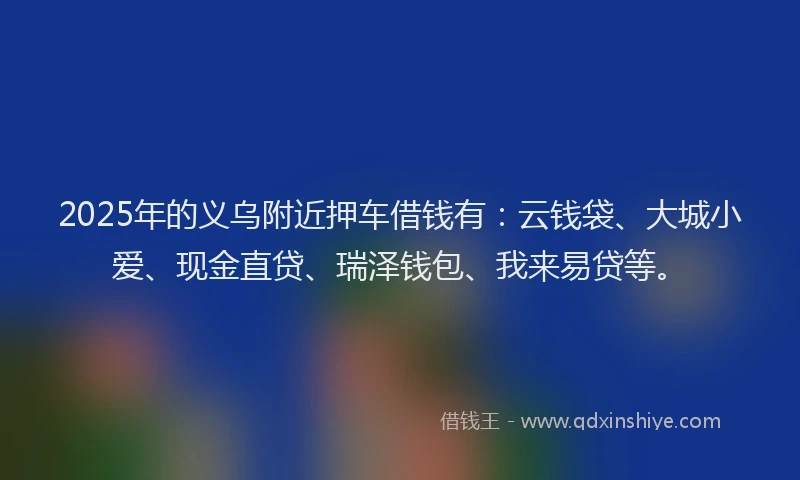 2025年的义乌附近押车借钱有：云钱袋、大城小爱、现金直贷、瑞泽钱包、我来易贷等。