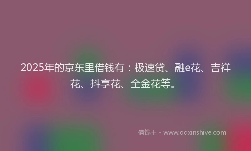 2025年的京东里借钱有：极速贷、融e花、吉祥花、抖享花、全金花等。