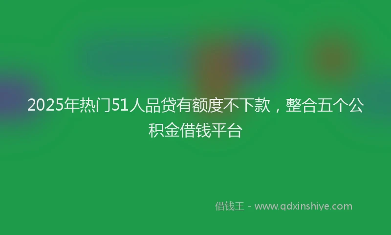 2025年热门51人品贷有额度不下款，整合五个公积金借钱平台