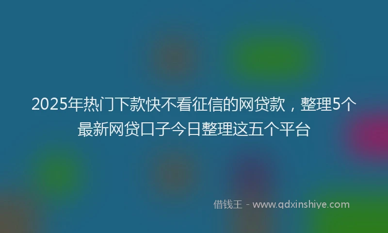2025年热门下款快不看征信的网贷款，整理5个最新网贷口子今日整理这五个平台