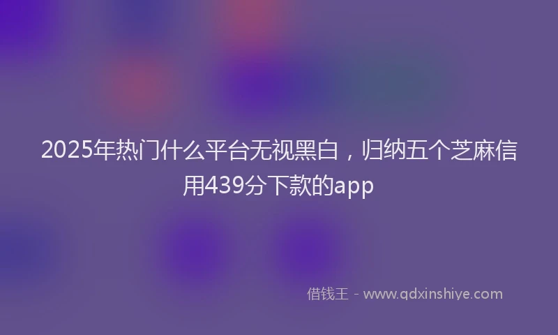 2025年热门什么平台无视黑白，归纳五个芝麻信用439分下款的app