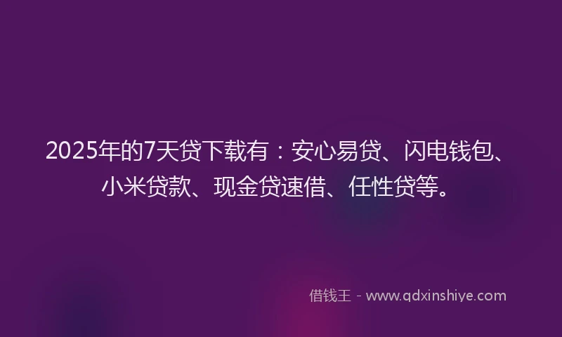 2025年的7天贷下载有：安心易贷、闪电钱包、小米贷款、现金贷速借、任性贷等。