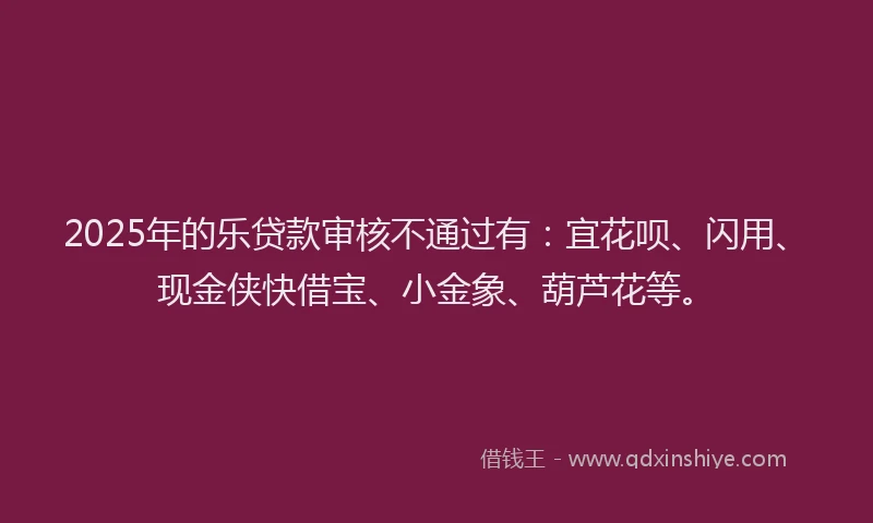 2025年的乐贷款审核不通过有：宜花呗、闪用、现金侠快借宝、小金象、葫芦花等。