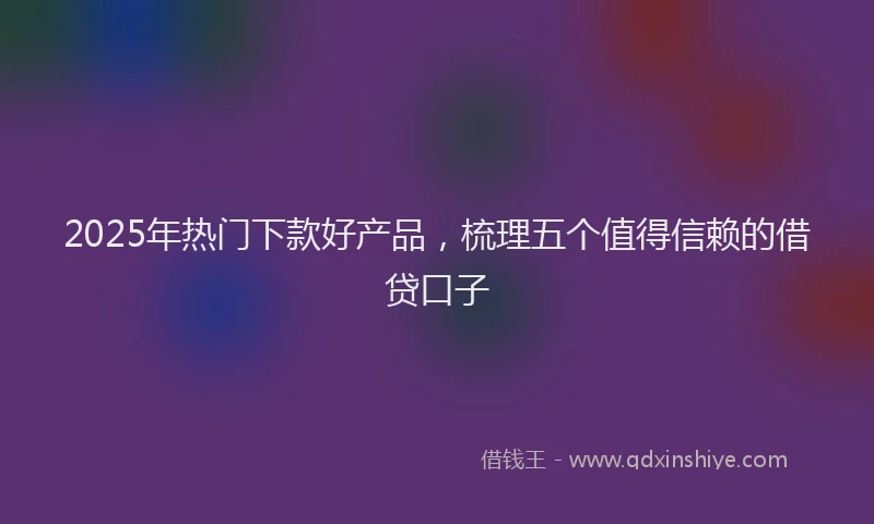 2025年热门下款好产品，梳理五个值得信赖的借贷口子