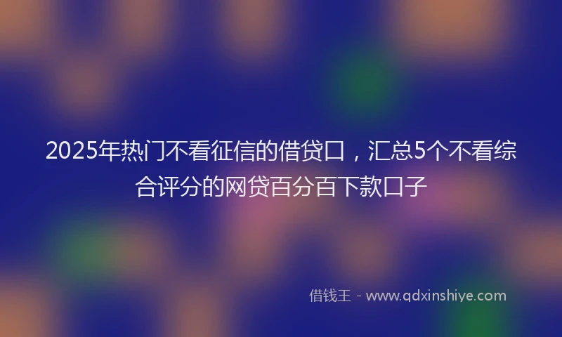 2025年热门不看征信的借贷口，汇总5个不看综合评分的网贷百分百下款口子
