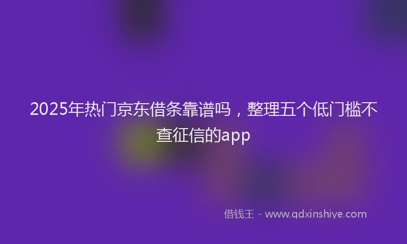 2025年热门京东借条靠谱吗，整理五个低门槛不查征信的app