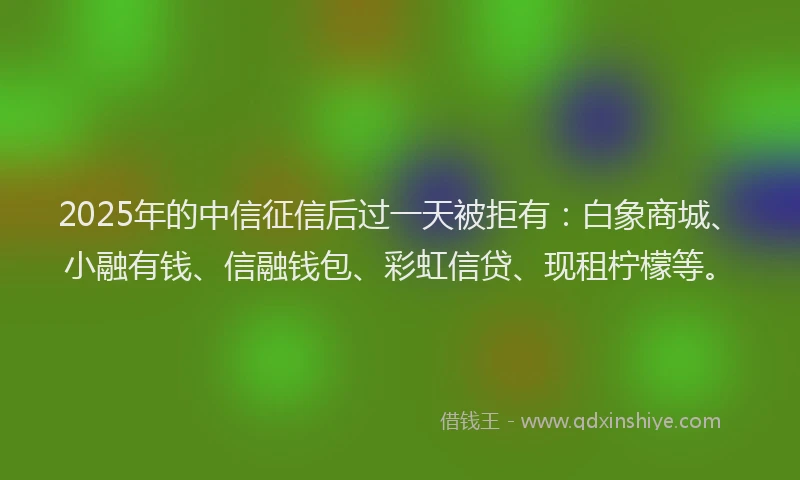 2025年的中信征信后过一天被拒有：白象商城、小融有钱、信融钱包、彩虹信贷、现租柠檬等。
