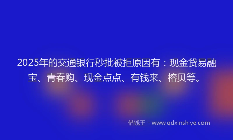 2025年的交通银行秒批被拒原因有：现金贷易融宝、青春购、现金点点、有钱来、榕贝等。