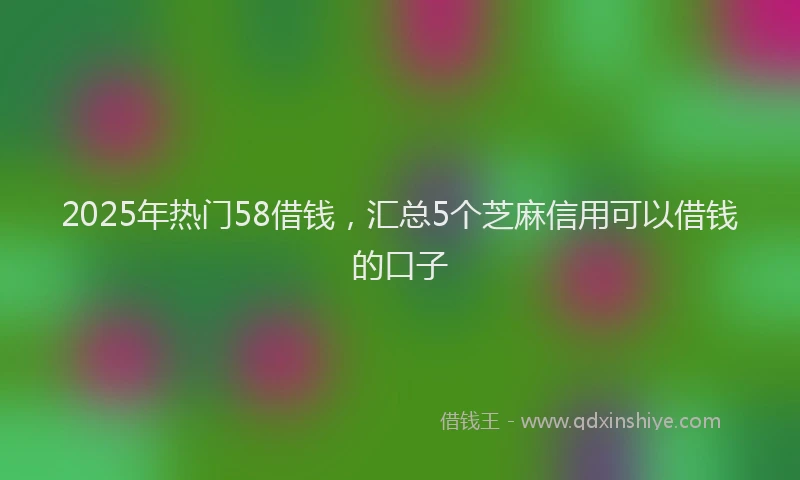 2025年热门58借钱，汇总5个芝麻信用可以借钱的口子