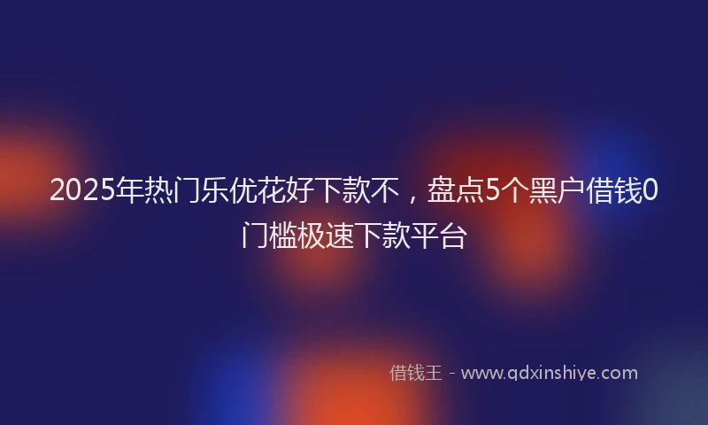 2025年热门乐优花好下款不，盘点5个黑户借钱0门槛极速下款平台