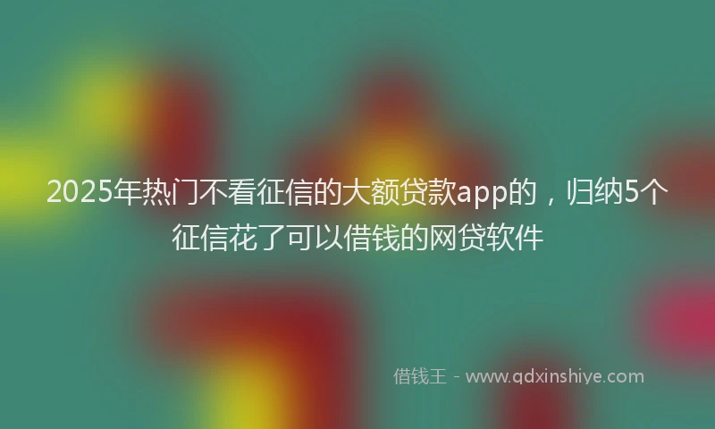 2025年热门不看征信的大额贷款app的，归纳5个征信花了可以借钱的网贷软件