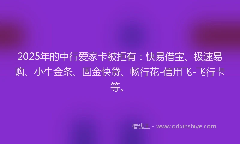2025年的中行爱家卡被拒有：快易借宝、极速易购、小牛金条、固金快贷、畅行花-信用飞-飞行卡等。