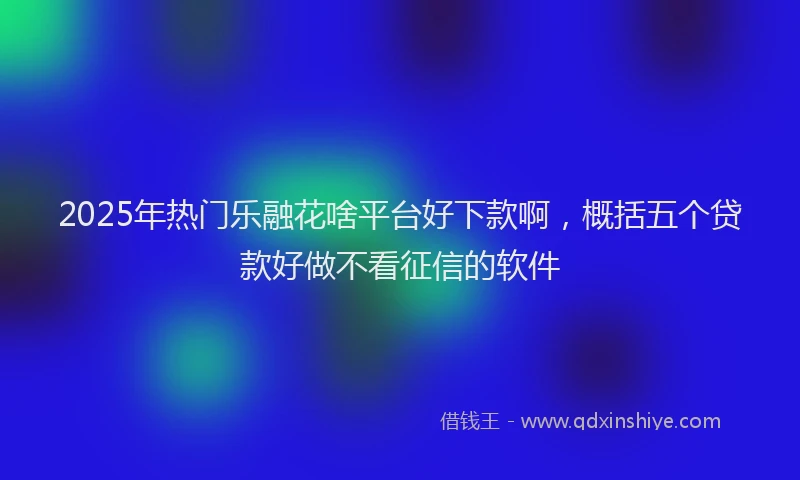 2025年热门乐融花啥平台好下款啊，概括五个贷款好做不看征信的软件