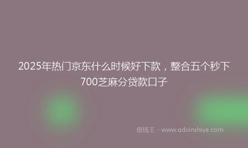 2025年热门京东什么时候好下款，整合五个秒下700芝麻分贷款口子