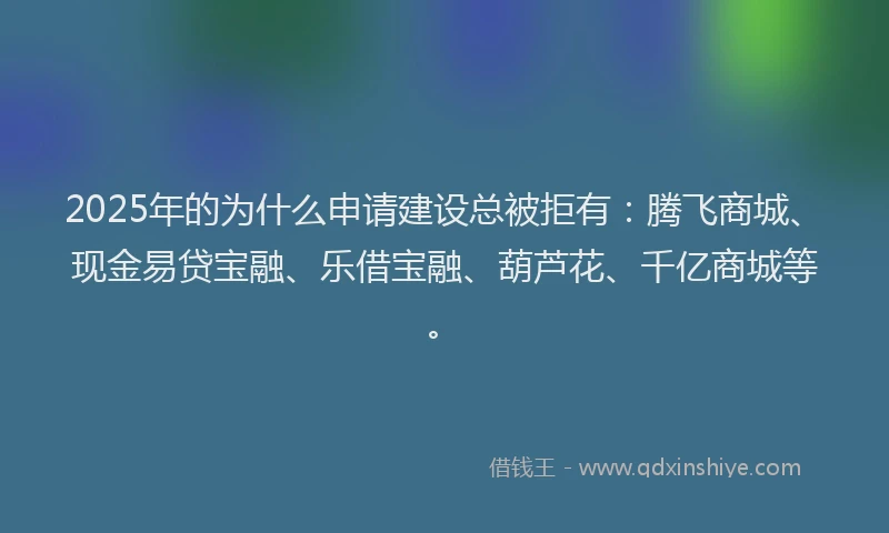 2025年的为什么申请建设总被拒有：腾飞商城、现金易贷宝融、乐借宝融、葫芦花、千亿商城等。