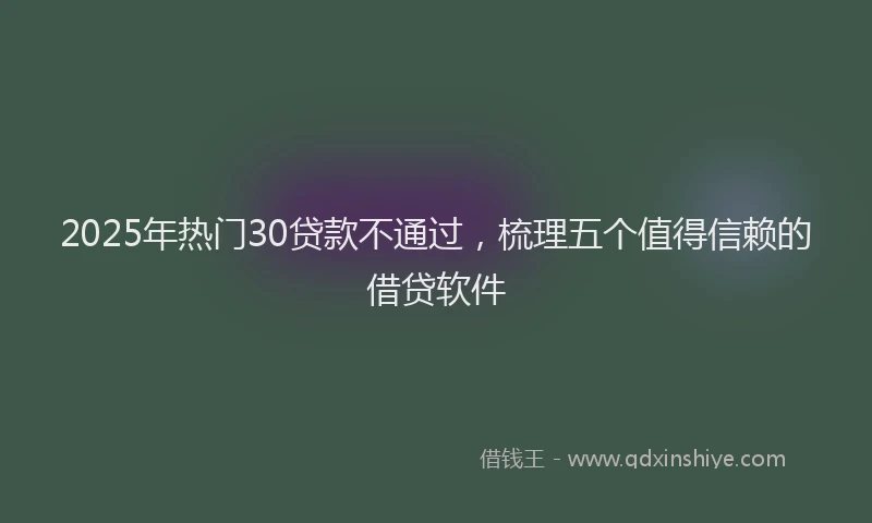 2025年热门30贷款不通过，梳理五个值得信赖的借贷软件