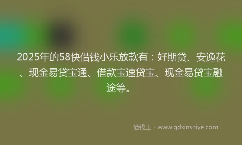 2025年的58快借钱小乐放款有：好期贷、安逸花、现金易贷宝通、借款宝速贷宝、现金易贷宝融途等。