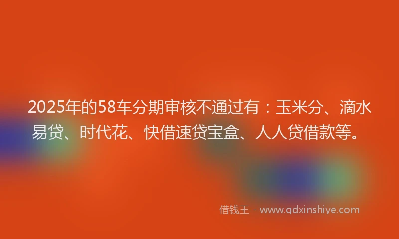 2025年的58车分期审核不通过有：玉米分、滴水易贷、时代花、快借速贷宝盒、人人贷借款等。
