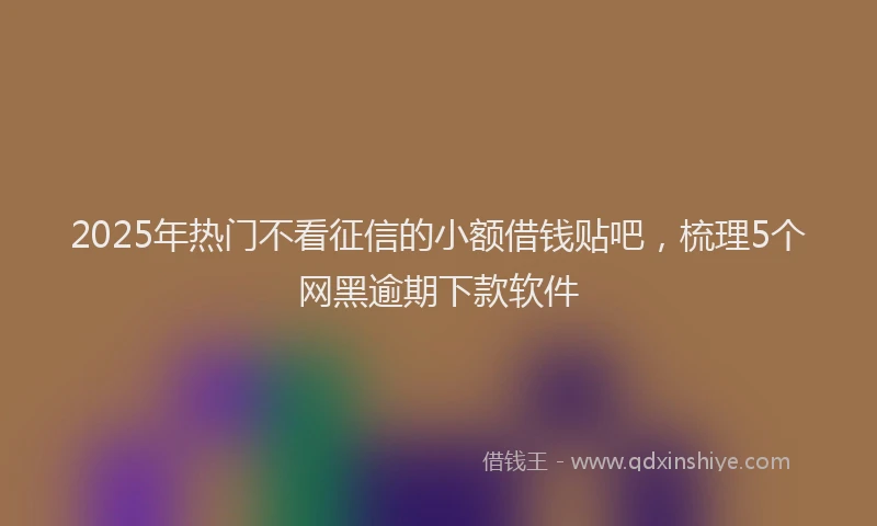 2025年热门不看征信的小额借钱贴吧，梳理5个网黑逾期下款软件