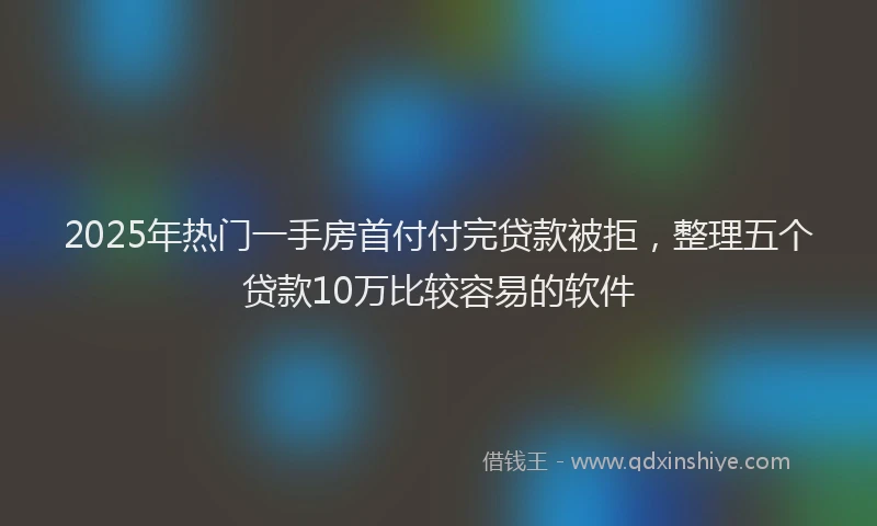 2025年热门一手房首付付完贷款被拒，整理五个贷款10万比较容易的软件