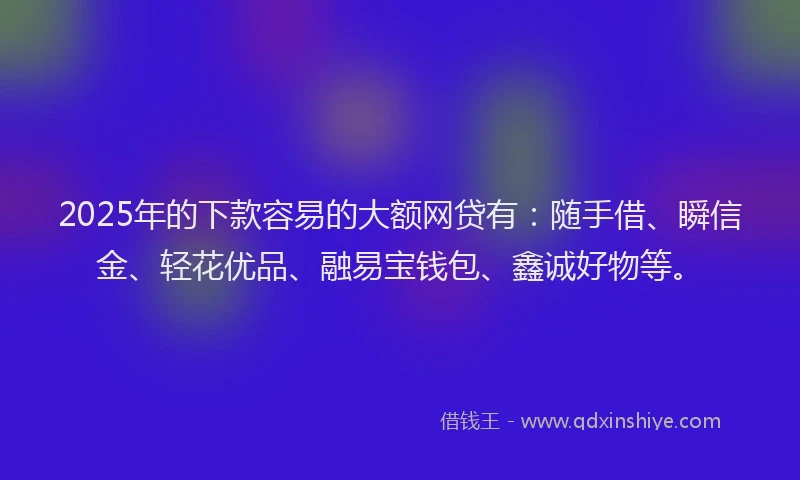 2025年的下款容易的大额网贷有：随手借、瞬信金、轻花优品、融易宝钱包、鑫诚好物等。