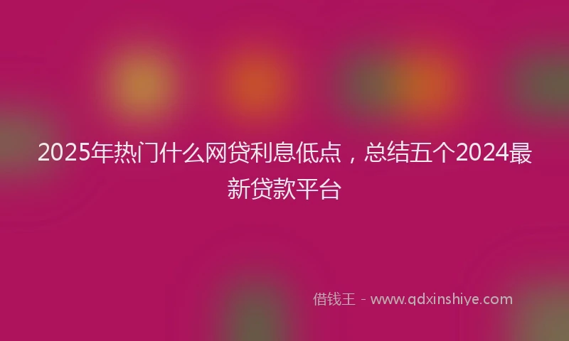 2025年热门什么网贷利息低点，总结五个2024最新贷款平台