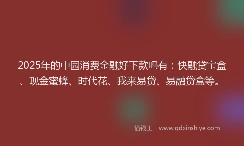 2025年的中园消费金融好下款吗有：快融贷宝盒、现金蜜蜂、时代花、我来易贷、易融贷盒等。