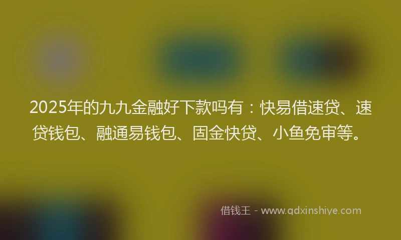 2025年的九九金融好下款吗有：快易借速贷、速贷钱包、融通易钱包、固金快贷、小鱼免审等。