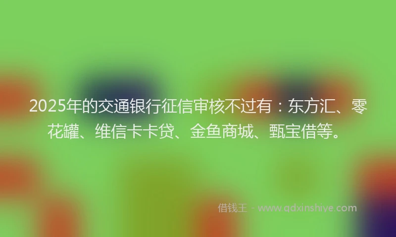 2025年的交通银行征信审核不过有：东方汇、零花罐、维信卡卡贷、金鱼商城、甄宝借等。