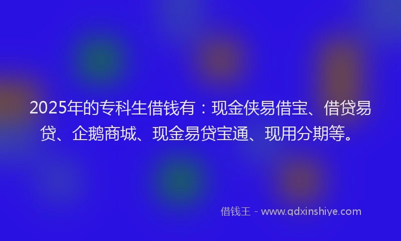 2025年的专科生借钱有：现金侠易借宝、借贷易贷、企鹅商城、现金易贷宝通、现用分期等。
