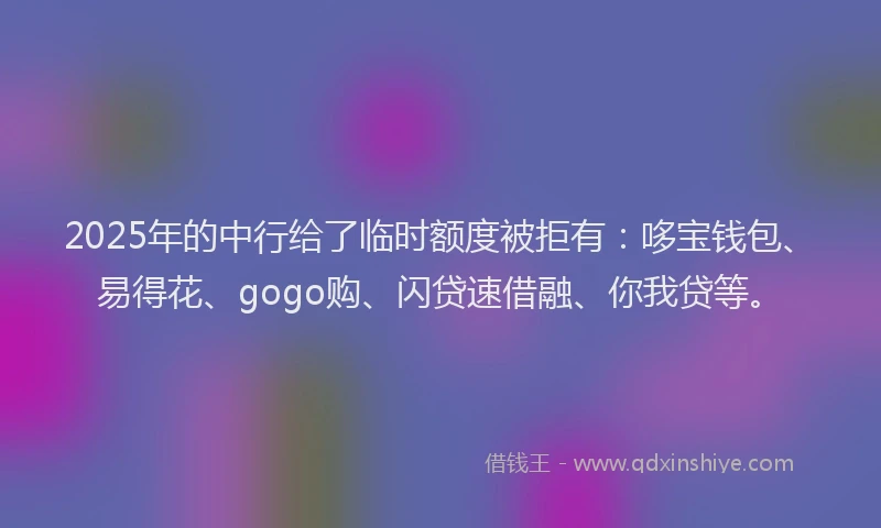 2025年的中行给了临时额度被拒有：哆宝钱包、易得花、gogo购、闪贷速借融、你我贷等。